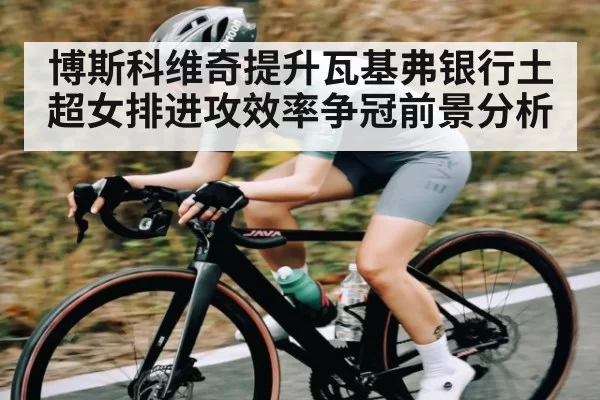 博斯科维奇提升瓦基弗银行土超女排进攻效率争冠前景分析